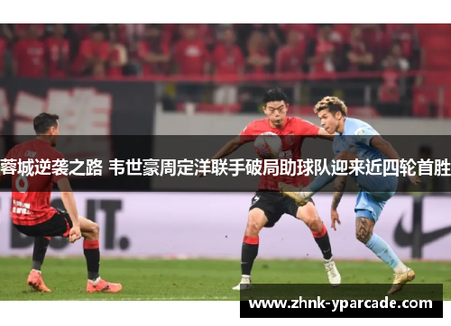 蓉城逆袭之路 韦世豪周定洋联手破局助球队迎来近四轮首胜