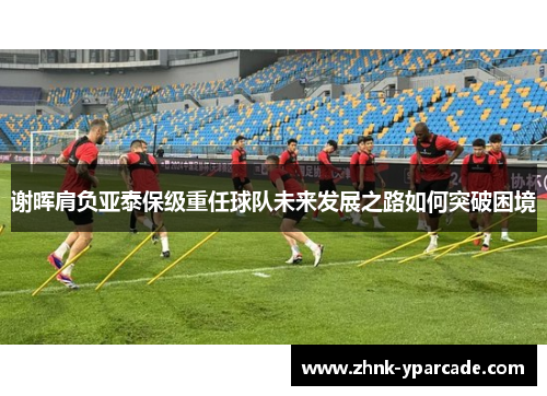谢晖肩负亚泰保级重任球队未来发展之路如何突破困境