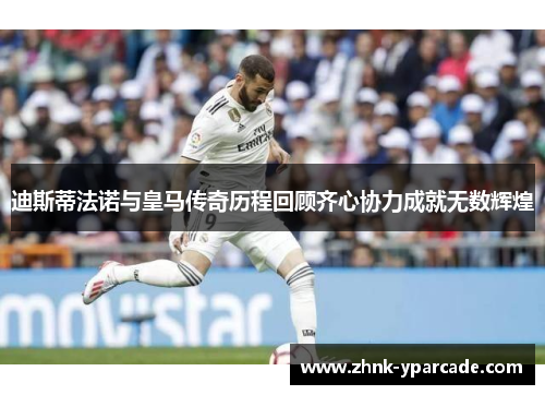 迪斯蒂法诺与皇马传奇历程回顾齐心协力成就无数辉煌