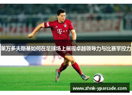 莱万多夫斯基如何在足球场上展现卓越领导力与比赛掌控力