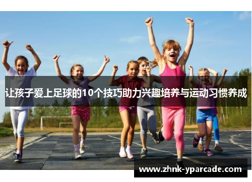 让孩子爱上足球的10个技巧助力兴趣培养与运动习惯养成