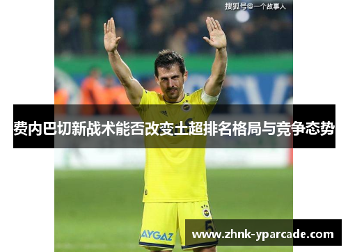 费内巴切新战术能否改变土超排名格局与竞争态势