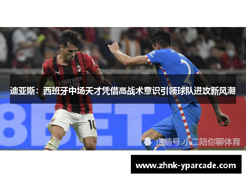 迪亚斯：西班牙中场天才凭借高战术意识引领球队进攻新风潮