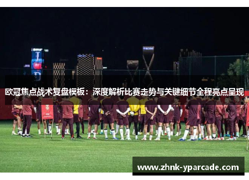 欧冠焦点战术复盘模板：深度解析比赛走势与关键细节全程亮点呈现