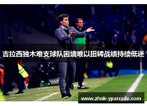 吉拉西独木难支球队困境难以扭转战绩持续低迷