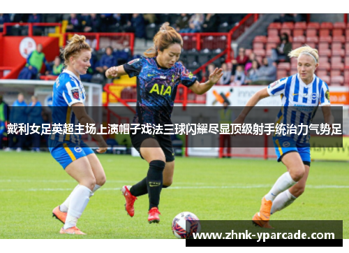 戴利女足英超主场上演帽子戏法三球闪耀尽显顶级射手统治力气势足
